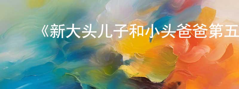 蔡凤燕发布《新大头儿子和小头爸爸第五季》详情介绍_新大头儿子和小头爸爸第五季已完结在线观看_新大头儿子和小头爸爸第五季迅雷下载_国漫